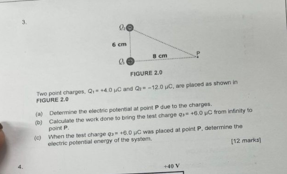 FIGURE 2.0
Two point charges, Q_1=+4.0mu C and Q_2=-12.0mu C , are placed as shown in
FIGURE 2.0
(a) Determine the electric potential at point P due to the charges.
(b) Calculate the work done to bring the test charge q_3=+6.0mu C from infinity to
point P.
(c) When the test charge q_3=+6.0mu C was placed at point P, determine the
electric potential energy of the system.
[12 marks]
4. +40 V