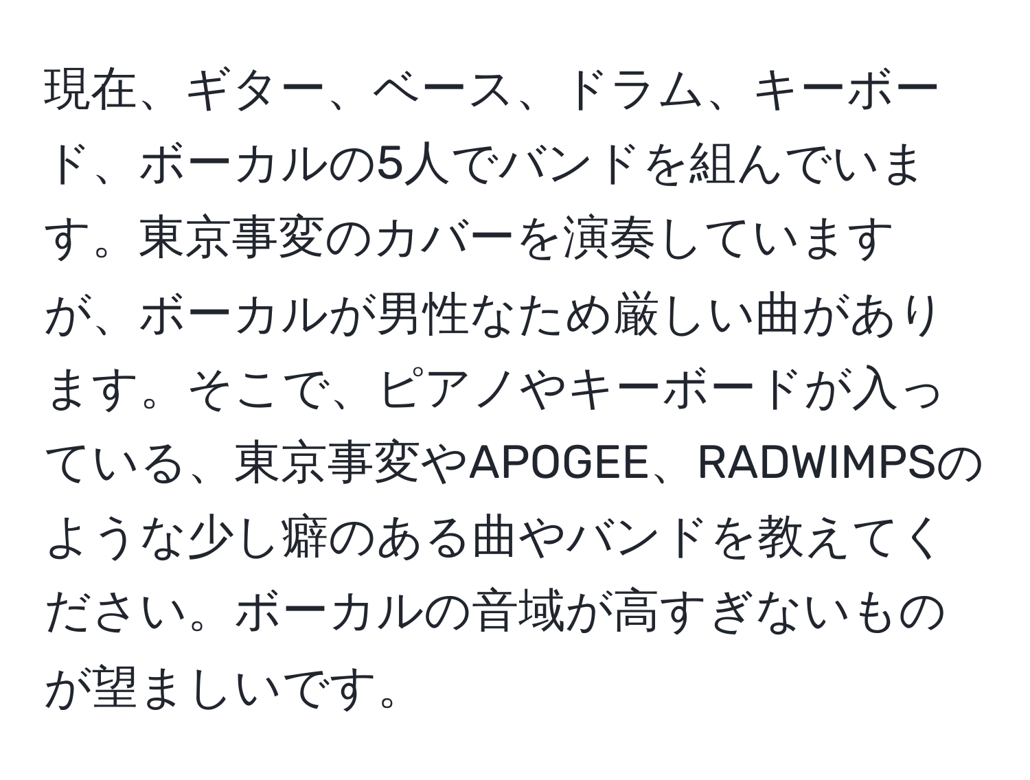 現在、ギター、ベース、ドラム、キーボード、ボーカルの5人でバンドを組んでいます。東京事変のカバーを演奏していますが、ボーカルが男性なため厳しい曲があります。そこで、ピアノやキーボードが入っている、東京事変やAPOGEE、RADWIMPSのような少し癖のある曲やバンドを教えてください。ボーカルの音域が高すぎないものが望ましいです。