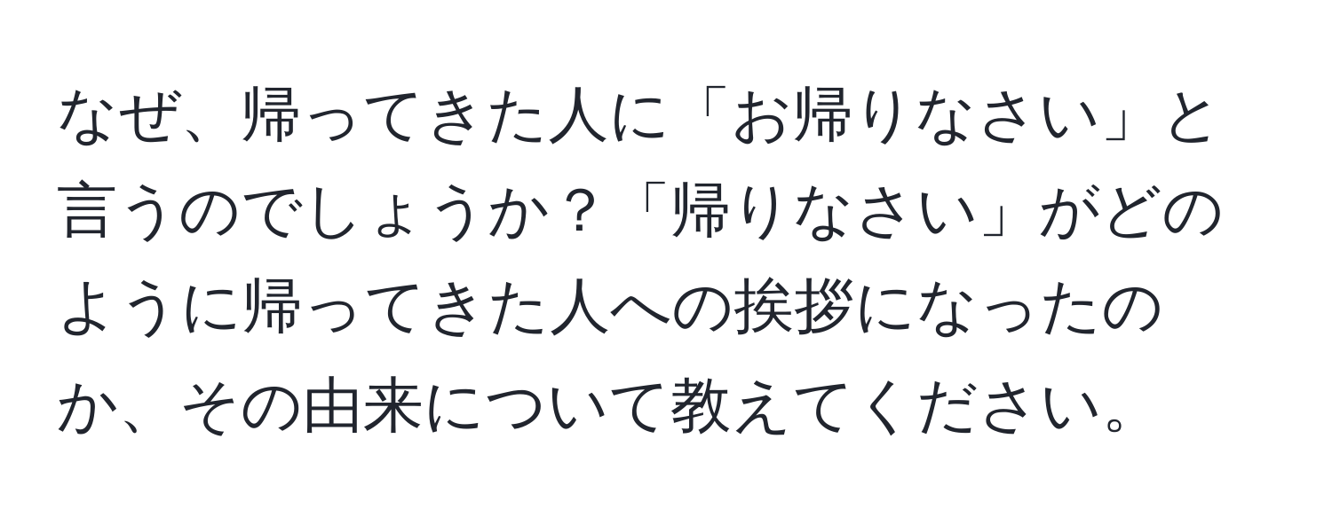 なぜ、帰ってきた人に「お帰りなさい」と言うのでしょうか？「帰りなさい」がどのように帰ってきた人への挨拶になったのか、その由来について教えてください。