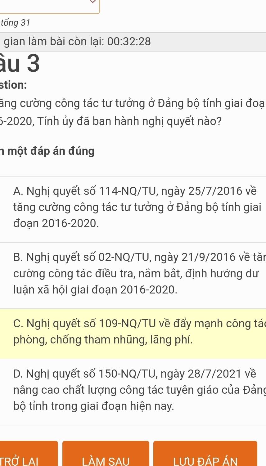 tổng 31
gian làm bài còn lại: 00:32:28 
ầu 3
stion:
căng cường công tác tư tưởng ở Đảng bộ tỉnh giai đoại
5-2020, Tỉnh ủy đã ban hành nghị quyết nào?
n một đáp án đúng
A. Nghị quyết số 114-NQ/TU, ngày 25/7/2016 về
tăng cường công tác tư tưởng ở Đảng bộ tỉnh giai
đoạn 2016-2020.
B. Nghị quyết số 02-NQ/TU, ngày 21/9/2016 về tăn
cường công tác điều tra, nắm bắt, định hướng dư
luận xã hội giai đoạn 2016-2020.
C. Nghị quyết số 109 -NQ/TU về đẩy mạnh công tác
phòng, chống tham nhũng, lãng phí.
D. Nghị quyết số 150-NQ/TU, ngày 28/7/2021 về
nâng cao chất lượng công tác tuyên giáo của Đảng
bộ tỉnh trong giai đoạn hiện nay.
TRỞ LAI LÀM SAU LƯU ĐÁP ÁN