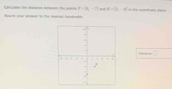 Calculate the distance between the points P=(0,-7) and K=(3,-4) In the coondinate plame. 
Round your answer to the nearest hundredth. 
Distra a c: □