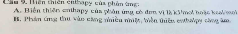 Cầu 9. Biến thiên enthapy của phản ứng:
A. Biến thiên enthapy của phản ứng có đơn vị là kJ/mol hoặc kcal/mol
B. Phản ứng thu vào càng nhiều nhiệt, biến thiên enthalpy càng âm.