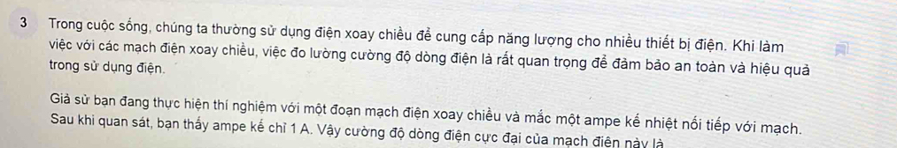 Trong cuộc sống, chúng ta thường sử dụng điện xoay chiều để cung cấp năng lượng cho nhiều thiết bị điện. Khi làm 
việc với các mạch điện xoay chiều, việc đo lường cường độ dòng điện là rất quan trọng để đảm bảo an toàn và hiệu quả 
trong sử dụng điện. 
Giả sử bạn đang thực hiện thí nghiệm với một đoạn mạch điện xoay chiều và mắc một ampe kể nhiệt nổi tiếp với mạch. 
Sau khi quan sát, bạn thấy ampe kể chỉ 1 A. Vậy cường độ dòng điện cực đại của mạch điện này là