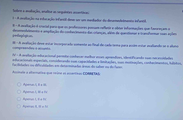 Sobre a avaliação, analise as seguintes assertivas:
1 - A avaliação na educação infantil deve ser um mediador do desenvolvimento infantil.
II - A avaliação é crucial para que os professores possam refletir e obter informações que favoreçam o
desenvolvimento e ampliação do conhecimento das crianças, além de questionar e transformar suas ações
pedagógicas.
III - A avaliação deve estar incorporada somente ao final de cada tema para assim estar avaliando se o aluno
compreendeu o assunto.
IV - A avaliação educacional permite conhecer melhor esses aprendizes, identificando suas necessidades
educacionais especiais, considerando suas capacidades e limitações, suas motivações, conhecimentos, hábitos,
facilidades ou dificuldades em determinadas áreas do saber ou do fazer.
Assinale a alternativa que reúne as assertivas CORRETAS:
Apenas I, II e III.
Apenas I, III e IV.
Apenas I, II e IV.
Apenas II, III e IV.