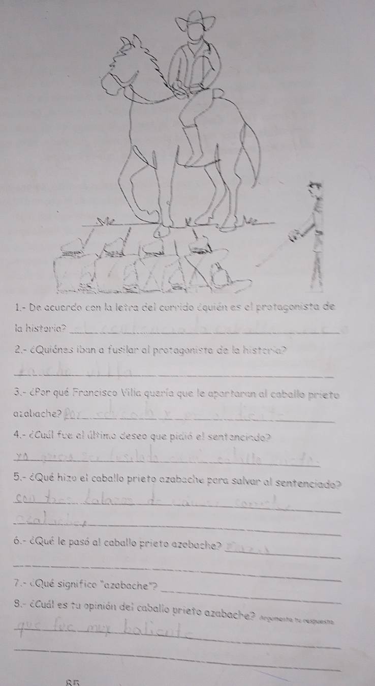 1.- De 
la historia?_ 
2.- éQuiénes iban a fusilar al protagonista de la histeria 
_ 
3.- éPor qué Francisco Vilia quería que le aportaran al caballo prieto 
azabache?_ 
4.- ¿Cuúl fue al último deseo que pidió el sentenciado? 
_ 
5.- ¿Qué hizo el caballo prieto azabache para salvar al sentenciado? 
_ 
_ 
_ 
6.- ¿Qué le pasó al caballo prieto azobache? 
_ 
_ 
7.- ¿Qué significo "azabache"? 
_ 
8.- ¿Cuál es tu opinión del caballo prieto azabache? Argumenta ne respuesta 
_