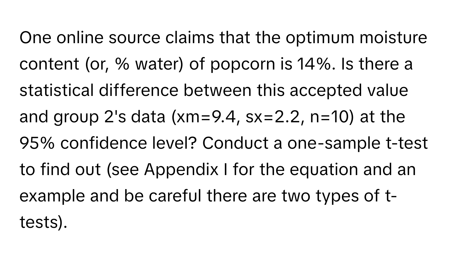 One online source claims that the optimum moisture content (or, % water) of popcorn is 14%. Is there a statistical difference between this accepted value and group 2's data (xm=9.4, sx=2.2, n=10) at the 95% confidence level? Conduct a one-sample t-test to find out (see Appendix I for the equation and an example and be careful there are two types of t-tests).