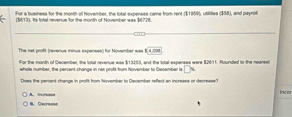 For a business for the month of November, the total expenses came from rent ($1959), utilities ($58), and payroll
($613). Its total revenue for the month of November was $6728.
The net profit (revenue minus expenses) for November was $ 4,098.
For the month of December, the total revenue was $13253, and the total expenses were $2611. Rounded to the nearest
whole number, the percent change in net profit from November to December is □ %
Does the percent change in profit from November to December reflect an increase or decrease?
A. increase
Incor
B. Decrease