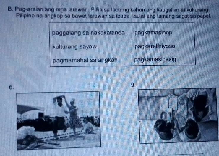 Pag-aralan ang mga larawan. Piliin sa loob ng kahon ang kaugalian at kulturang
Pilipino na angkop sa bawat larawan sa ibaba. Isulat ang tamang sagot sa papel.
paggalang sa nakakatanda pagkamasinop
kulturang sayaw pagkarelihiyoso
pagmamahal sa angkan pagkamasigasig
6.
9.