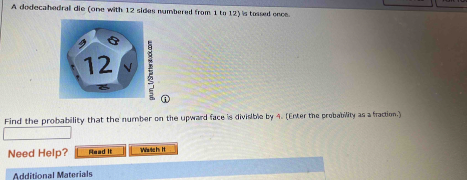 A dodecahedral die (one with 12 sides numbered from 1 to 12) is tossed once. 

① 
Find the probability that the number on the upward face is divisible by 4. (Enter the probability as a fraction.) 
Need Help? Read It Watch it 
Additional Materials