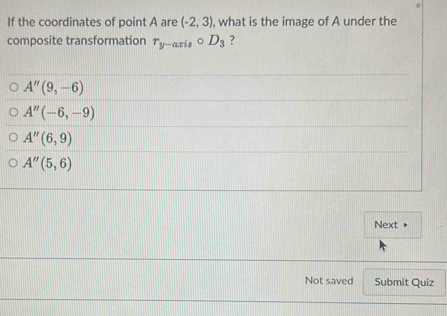 If the coordinates of point A are (-2,3) , what is the image of A under the
composite transformation r_y-axiscirc D_3 ?
A''(9,-6)
A''(-6,-9)
A''(6,9)
A''(5,6)
Next
Not saved Submit Quiz