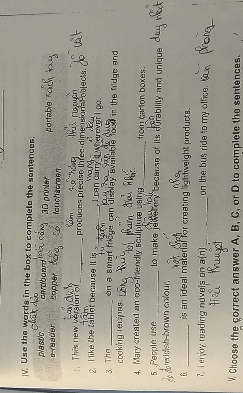 Use the words in the box to complete the sentences.
plastic cardboard 3D printer
portable
e-reader copper touchscreen
1. This new version of_ produces precise three-dimensional objects.
σ
2. I like the tablet because it is _ I can carry it wherever I go.
3. The_
on a smart fridge can display available food in the fridge and 
cooking recipes.
4. Mary created an eco-friendly sculpture using_ from carton boxes.
5. People use _to make jewellery because of its durability and unique 
no doreddish-brown colour.
6. _is an ideal material for creating lightweight products.
7. I enjoy reading novels on a(n) _on the bus ride to my office.
V. Choose the correct answer A, B, C, or D to complete the sentences.