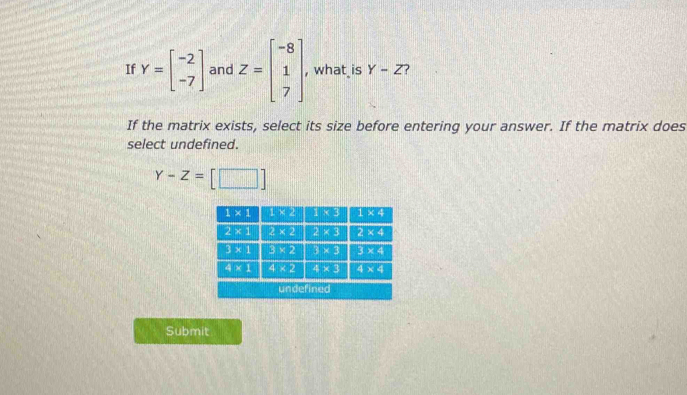 If Y=beginbmatrix -2 -7endbmatrix and Z=beginbmatrix -8 1 7endbmatrix , what is Y-Z ?
If the matrix exists, select its size before entering your answer. If the matrix does
select undefined.
Y-Z=[□ ]
Submit