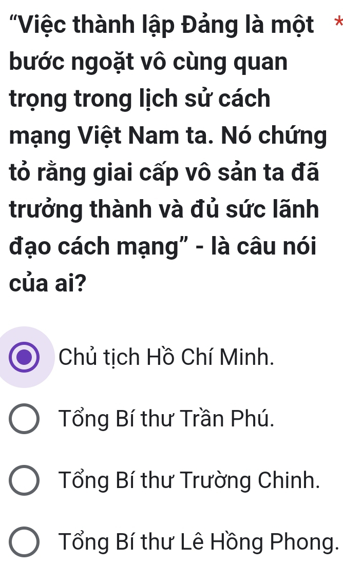 'Việc thành lập Đảng là một*
bước ngoặt vô cùng quan
trọng trong lịch sử cách
mạng Việt Nam ta. Nó chứng
tỏ rằng giai cấp vô sản ta đã
trưởng thành và đủ sức lãnh
đạo cách mạng" - là câu nói
của ai?
Chủ tịch Hồ Chí Minh.
Tổng Bí thư Trần Phú.
Tổng Bí thư Trường Chinh.
Tổng Bí thư Lê Hồng Phong.