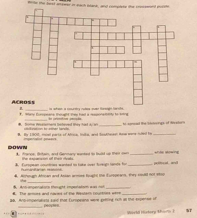 Write the best answer in each blank, and complete the crossword puzzle 
is when a country rules over foreign la 
7. Many Europeans thought they had a responsibility to bring 
_to primitive people. 
8. Some Westerners believed they had a/an _to spread the blessings of Western 
civilization to other lands. 
9. By 1900, most parts of Africa, India, and Southeast Asia were ruled by_ 
Imperialist powers 
DOWN 
1 France. Britain, and Germany wanted to build up their own_ while slowing 
the expansion of their rivals 
3. European countries wanted to take over foreign lands for _, political, and 
humanitarian reasons. 
4. Although African and Asian armies fought the Europeans, they could not stop 
the _. 
5. Anti-imperialists thought imperialism was not _, 
6. The armies and navies of the Western countries were _, 
10. Anti-imperialists said that Europeans were getting rich at the expense of 
_peoples. 
R 
World History Shorts 2 57