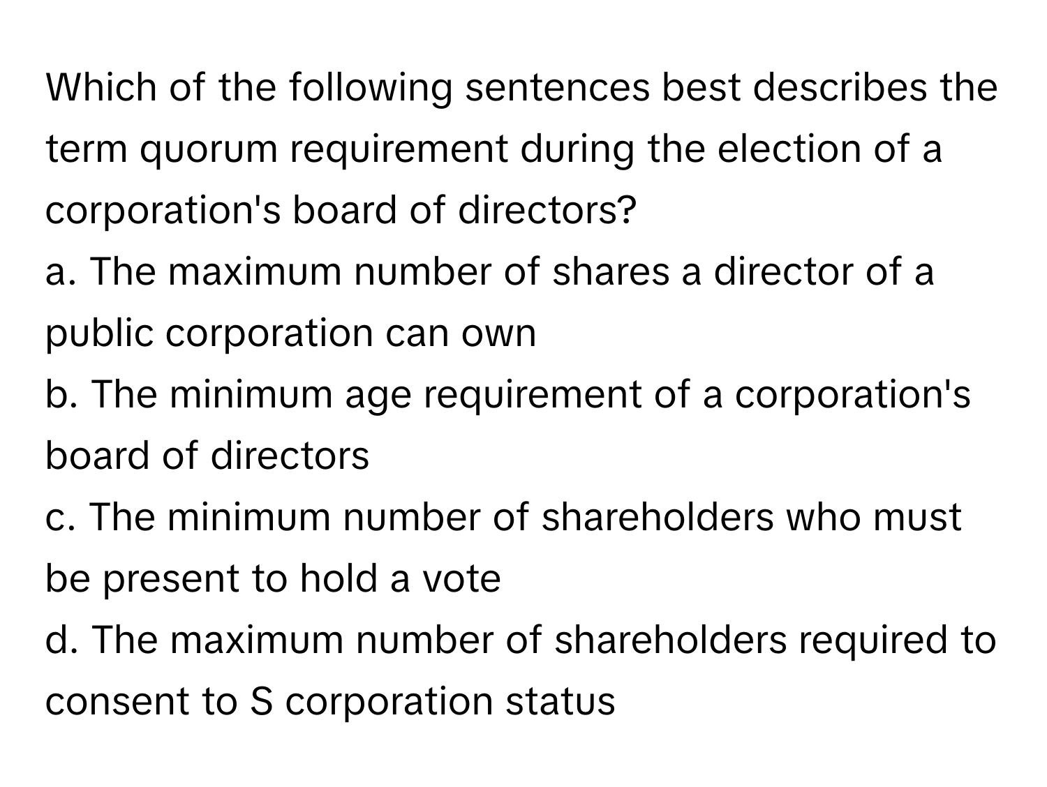 Which of the following sentences best describes the term quorum requirement during the election of a corporation's board of directors?

a. The maximum number of shares a director of a public corporation can own
b. The minimum age requirement of a corporation's board of directors
c. The minimum number of shareholders who must be present to hold a vote
d. The maximum number of shareholders required to consent to S corporation status