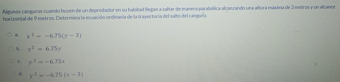 Algunos canguros cuando huyen de un depredador en su habitad llegan a saltar de manera parabólica alcanzando una altura máxima de 3 metros y un alcance
horizontal de 9 metros. Determina la ecuación ordinaria de la trayectoria del salto del canguro.
a. x^2=-6.75(y-3)
b. x^2=6.75y
C. y^2=-6.75x
d. y^2=-6.75(x-3)