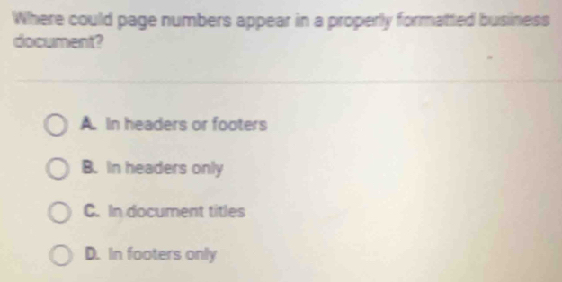 Where could page numbers appear in a properly formatted business
document?
A. In headers or footers
B. in headers only
C. In document titles
D. In footers only