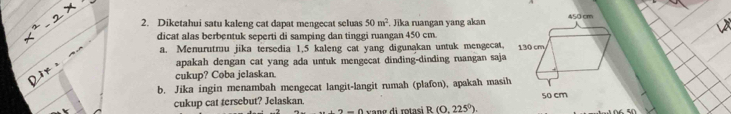 Diketahui satu kaleng cat dapat mengecat seluas 50m^2. Jika ruangan yang akan 
dicat alas berbentuk seperti di samping dan tinggi ruangan 450 cm. 
a. Menurutmu jika tersedia 1.5 kaleng cat yang digunakan untuk mengecat. 
apakah dengan cat yang ada untuk mengecat dinding-dinding ruangan saja 
cukup? Coba jelaskan. 
b. Jika ingin menambah mengecat langit-langit rumah (plafon), apakah masih 
cukup cat tersebut? Jelaskan. 50 cm
n-n vang di rotasi R(0.225°).