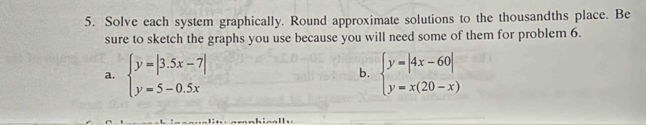 Solve each system graphically. Round approximate solutions to the thousandths place. Be
sure to sketch the graphs you use because you will need some of them for problem 6.
a. beginarrayl y=|3.5x-7| y=5-0.5xendarray. beginarrayl y=|4x-60| y=x(20-x)endarray.
b.