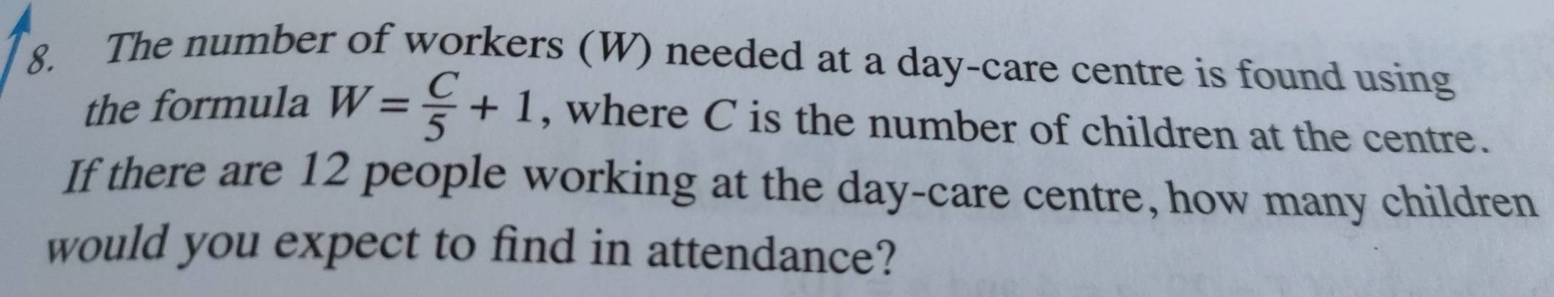 The number of workers (W) needed at a day-care centre is found using 
the formula W= C/5 +1 , where C is the number of children at the centre. 
If there are 12 people working at the day -care centre, how many children 
would you expect to find in attendance?