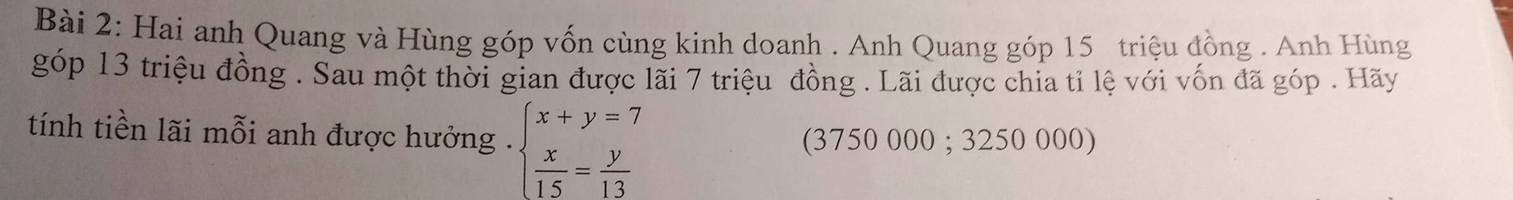 Hai anh Quang và Hùng góp vốn cùng kinh doanh . Anh Quang góp 15 triệu đồng . Anh Hùng 
góp 13 triệu đồng . Sau một thời gian được lãi 7 triệu đồng . Lãi được chia tỉ lệ với vốn đã góp . Hãy 
tính tiền lãi mỗi anh được hưởng . beginarrayl x+y=7  x/15 = y/13 endarray.
(3750 000; 3250 000)