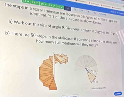 20 √
100
2 70
The steps in a spiral staircase are isosceles triangles. All of the steps are
" " Sutter
identical. Part of the staircase is shown below.
a) Work out the size of angle θ. Give your answer in degrees to 1 d.p.
b) There are 50 steps in the staircase. If someone climbs the staircase,
how many full rotations will they make?
92 cm
45 cm
Not drawn assuratelly