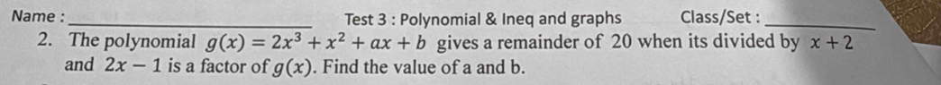 Name :_ Test 3 : Polynomial & Ineq and graphs Class/Set :_ 
2. The polynomial g(x)=2x^3+x^2+ax+b gives a remainder of 20 when its divided by x+2
and 2x-1 is a factor of g(x). Find the value of a and b.