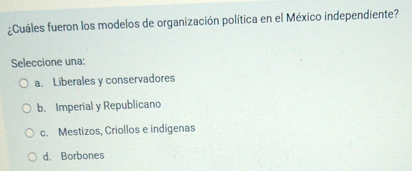 ¿Cuáles fueron los modelos de organización política en el México independiente?
Seleccione una:
a. Liberales y conservadores
b. Imperial y Republicano
c. Mestizos, Criollos e indígenas
d. Borbones