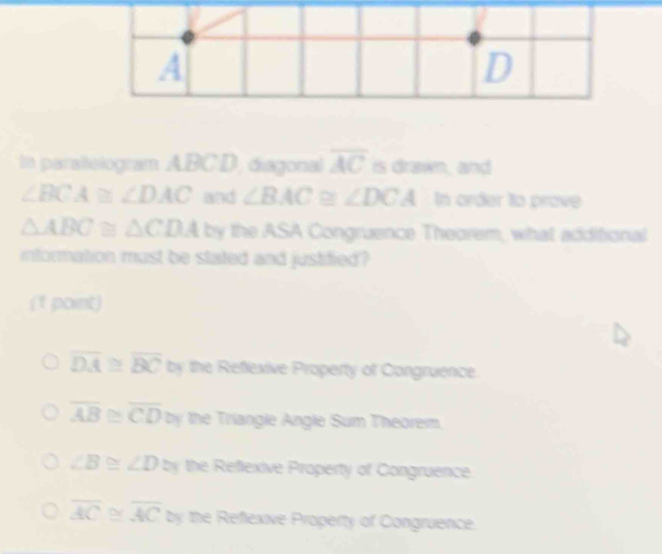 In paraltelogram ABCD, diagonal overline AC is drawn, and
∠ BCA≌ ∠ DAC and ∠ BAC ∠ DCA In order to prove
△ ABC≌ △ CDA by the ASA Congruence Theorem, what additional
information must be stated and justified?
(1 point)
overline DA≌ overline BC by the Reflexive Property of Congruence.
overline AB≌ overline CD by the Triangle Angle Sum Theorem.
∠ B ∠ D≌ the Reflexive Property of Congruence
overline AC overline AC≌ the Reflexive Property of Congruence.