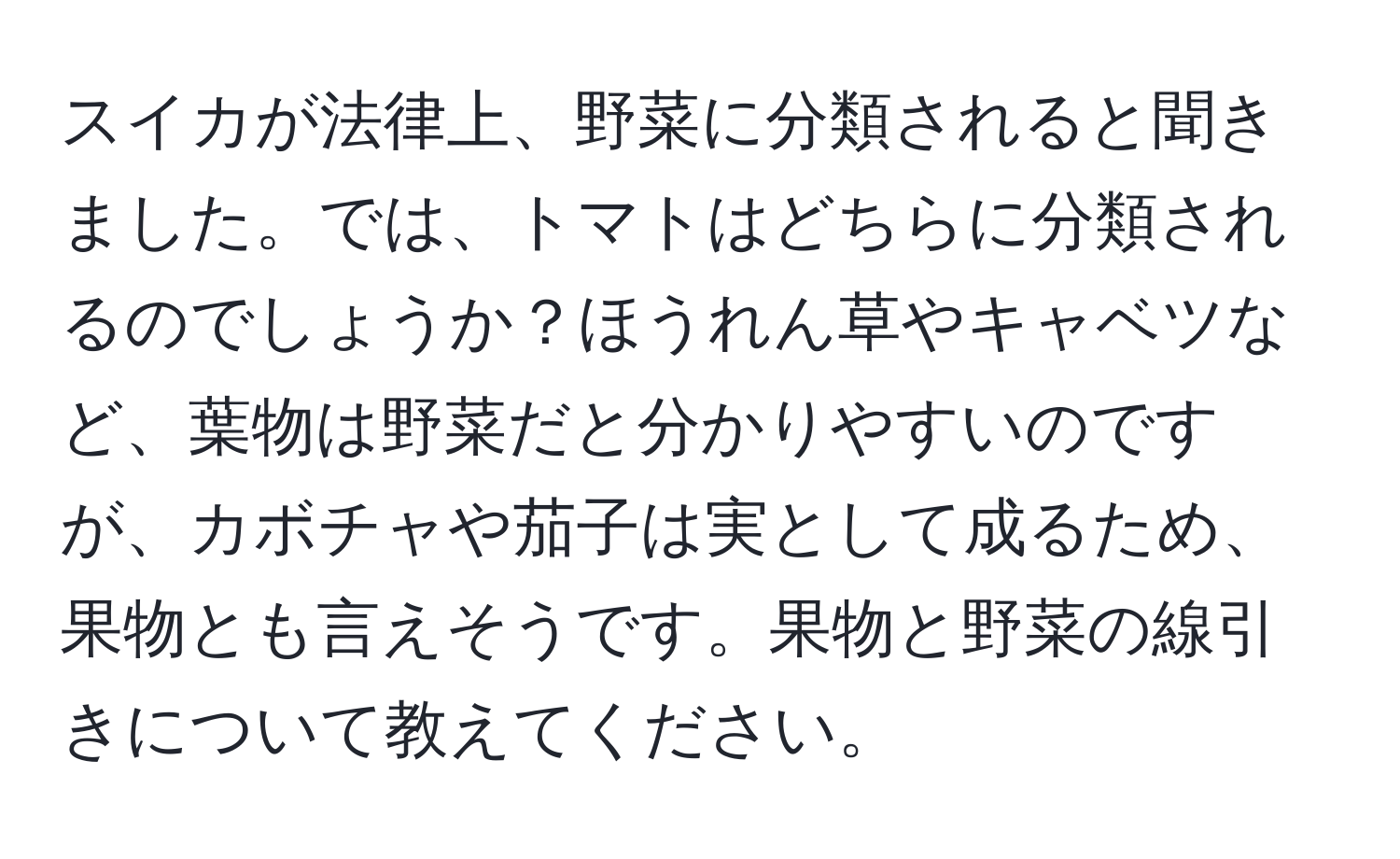 スイカが法律上、野菜に分類されると聞きました。では、トマトはどちらに分類されるのでしょうか？ほうれん草やキャベツなど、葉物は野菜だと分かりやすいのですが、カボチャや茄子は実として成るため、果物とも言えそうです。果物と野菜の線引きについて教えてください。