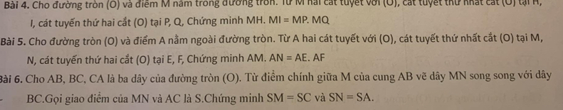 Cho đường tròn (O) và điểm M năm trong đường tròn. Từ M hai cát tuyết với (O), cát tuyết thứ nhất cát (O) tại H, 
I, cát tuyến thứ hai cắt (O) tại P, Q, Chứng minh MH. MI=MP.MQ
Bài 5. Cho đường tròn (O) và điểm A nằm ngoài đường tròn. Từ A hai cát tuyết với (O), cát tuyết thứ nhất cắt (O) tại M, 
N, cát tuyến thứ hai cắt (O) tại E, F, Chứng minh AM. AN=AE. AF
ài 6. Cho AB, BC, CA là ba dây của đường tròn (O). Từ điểm chính giữa M của cung AB vẽ dây MN song song với dây 
BC.Gọi giao điểm của MN và AC là S.Chứng minh SM=SC và SN=SA.