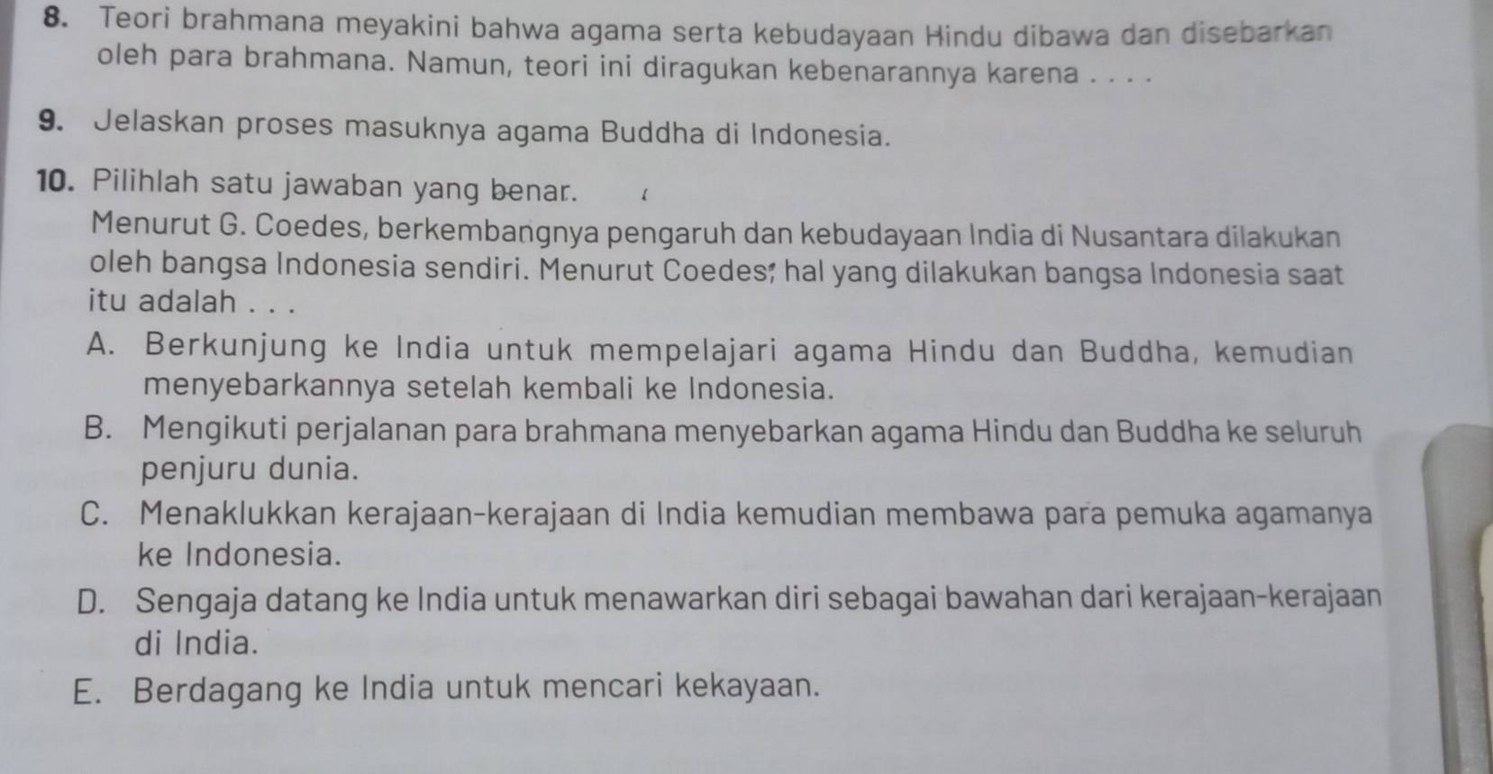 Teori brahmana meyakini bahwa agama serta kebudayaan Hindu dibawa dan disebarkan
oleh para brahmana. Namun, teori ini diragukan kebenarannya karena . . . .
9. Jelaskan proses masuknya agama Buddha di Indonesia.
10. Pilihlah satu jawaban yang benar.
Menurut G. Coedes, berkembangnya pengaruh dan kebudayaan India di Nusantara dilakukan
oleh bangsa Indonesia sendiri. Menurut Coedes; hal yang dilakukan bangsa Indonesia saat
itu adalah . . .
A. Berkunjung ke India untuk mempelajari agama Hindu dan Buddha, kemudian
menyebarkannya setelah kembali ke Indonesia.
B. Mengikuti perjalanan para brahmana menyebarkan agama Hindu dan Buddha ke seluruh
penjuru dunia.
C. Menaklukkan kerajaan-kerajaan di India kemudian membawa para pemuka agamanya
ke Indonesia.
D. Sengaja datang ke India untuk menawarkan diri sebagai bawahan dari kerajaan-kerajaan
di India.
E. Berdagang ke India untuk mencari kekayaan.