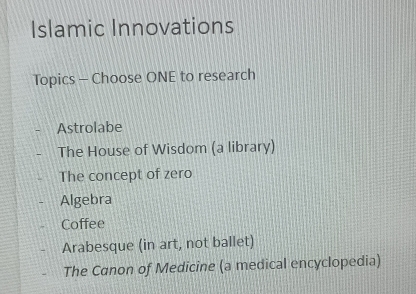 Islamic Innovations
Topics - Choose ONE to research
Astrolabe
The House of Wisdom (a library)
The concept of zero
Algebra
Coffee
Arabesque (in art, not ballet)
The Canon of Medicine (a medical encyclopedia)