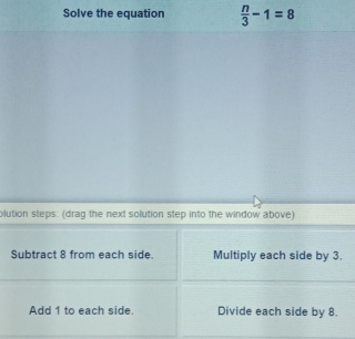 Solve the equation  n/3 -1=8
olution steps: (drag the next solution step into the window above)
Subtract 8 from each side. Multiply each side by 3.
Add 1 to each side. Divide each side by 8.