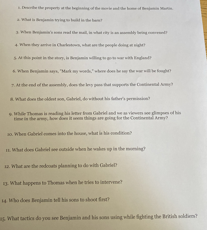 Describe the property at the beginning of the movie and the home of Benjamin Martin. 
2. What is Benjamin trying to build in the barn? 
3. When Benjamin's sons read the mail, in what city is an assembly being convened? 
4. When they arrive in Charlestown, what are the people doing at night? 
5. At this point in the story, is Benjamin willing to go to war with England? 
6. When Benjamin says, "Mark my words," where does he say the war will be fought? 
7. At the end of the assembly, does the levy pass that supports the Continental Army? 
8. What does the oldest son, Gabriel, do without his father's permission? 
9. While Thomas is reading his letter from Gabriel and we as viewers see glimpses of his 
time in the army, how does it seem things are going for the Continental Army? 
10. When Gabriel comes into the house, what is his condition? 
11. What does Gabriel see outside when he wakes up in the morning? 
12. What are the redcoats planning to do with Gabriel? 
13. What happens to Thomas when he tries to intervene? 
14. Who does Benjamin tell his sons to shoot first? 
15. What tactics do you see Benjamin and his sons using while fighting the British soldiers?