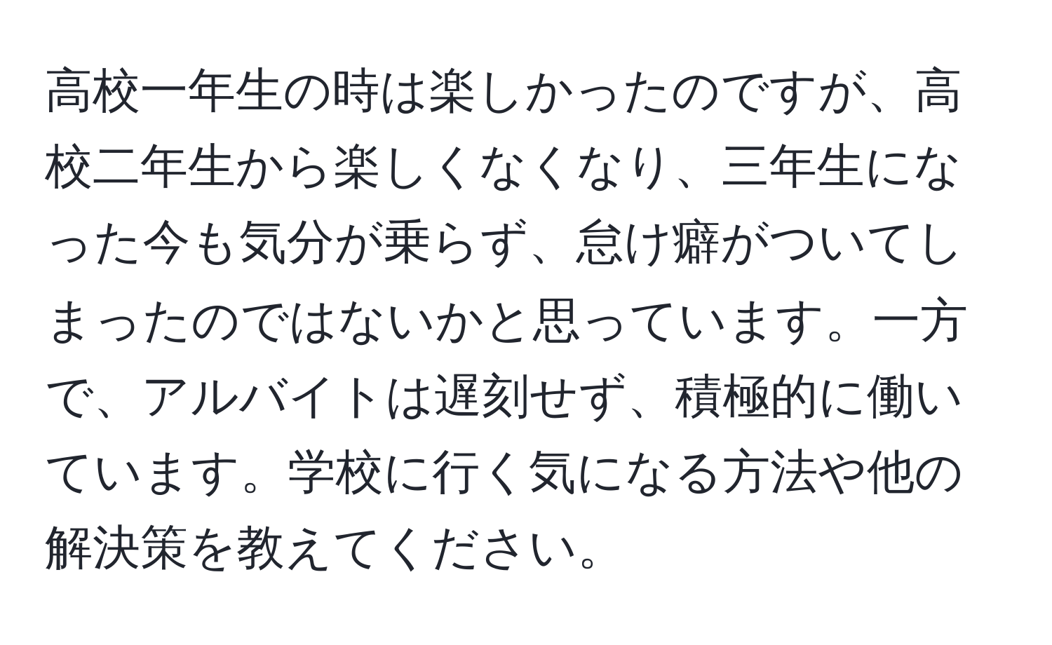 高校一年生の時は楽しかったのですが、高校二年生から楽しくなくなり、三年生になった今も気分が乗らず、怠け癖がついてしまったのではないかと思っています。一方で、アルバイトは遅刻せず、積極的に働いています。学校に行く気になる方法や他の解決策を教えてください。