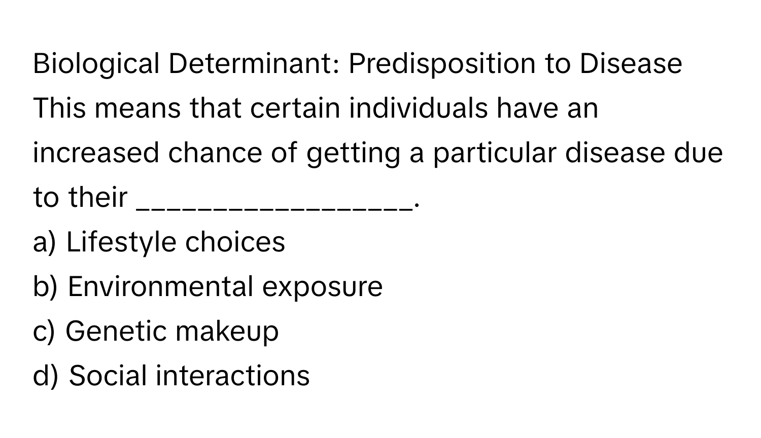 Biological Determinant: Predisposition to Disease

This means that certain individuals have an increased chance of getting a particular disease due to their __________________.
a) Lifestyle choices
b) Environmental exposure
c) Genetic makeup
d) Social interactions