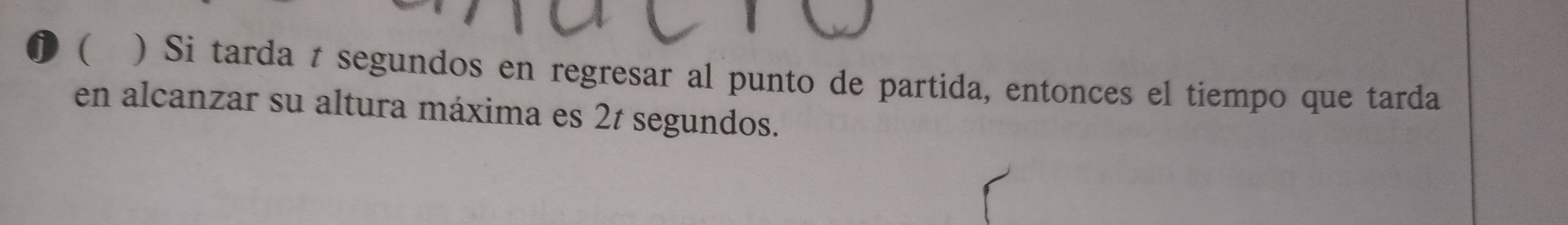 ( ) Si tarda t segundos en regresar al punto de partida, entonces el tiempo que tarda 
en alcanzar su altura máxima es 2t segundos.