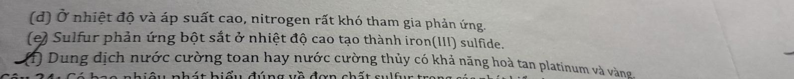 Ở nhiệt độ và áp suất cao, nitrogen rất khó tham gia phản ứng. 
(e) Sulfur phản ứng bột sắt ở nhiệt độ cao tạo thành iron(III) sulfide. 
(1) Dung dịch nước cường toan hay nước cường thủy có khả năng hoà tan platinum và vàng. 
u n h t h i ểu đú n g v ề đ ơ n ch ấ t s u f