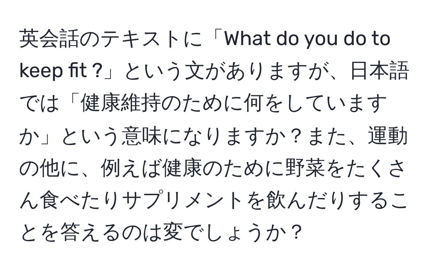 英会話のテキストに「What do you do to keep fit ?」という文がありますが、日本語では「健康維持のために何をしていますか」という意味になりますか？また、運動の他に、例えば健康のために野菜をたくさん食べたりサプリメントを飲んだりすることを答えるのは変でしょうか？