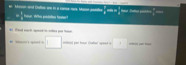 mates for Matos with Fractions. Far I=9sin -10n+6
# Mason and Dallas are in a canoe race. Mason paddles  7/8  mile in  1/4  hour, Dallas paddles  9/6  miles
in  1/8  hour. Who paddles faster? 
Find each speed in miles per hour. 
Mason's speed is _ mile(s) per hour. Dallas' speed is ？ mile(s) per hour.