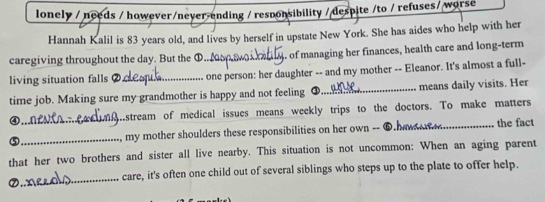 lonely / needs / however/never-ending / responsibility / despite /to / refuses/ worse 
Hannah Kalil is 83 years old, and lives by herself in upstate New York. She has aides who help with her 
caregiving throughout the day. But the ①. _,. of managing her finances, health care and long-term 
living situation falls _one person: her daughter -- and my mother -- Eleanor. It's almost a full- 
time job. Making sure my grandmother is happy and not feeling ③._ means daily visits. Her 
④_ hstream of medical issues means weekly trips to the doctors. To make matters 
⑤_ my mother shoulders these responsibilities on her own -- _the fact 
that her two brothers and sister all live nearby. This situation is not uncommon: When an aging parent 
_ 
care, it's often one child out of several siblings who steps up to the plate to offer help.