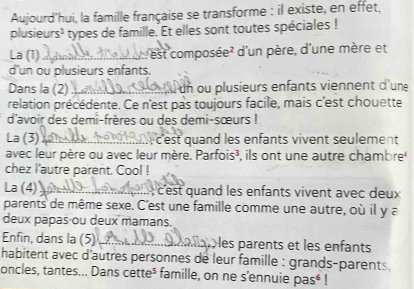 Aujourd’hui, la famille française se transforme : il existe, en effet, 
plusieurs¹ types de famille. Et elles sont toutes spéciales ! 
La (1) _: est composée² d'un père, d'une mère et 
d'un ou plusieurs enfants. 
Dans la (2) _Il un ou plusieurs enfants viennent d'une 
relation précédente. Ce n'est pas toujours facile, mais c'est chouette 
d'avoir des demi-frères ou des demi-sœurs ! 
La (3)_ cest quand les enfants vivent seulement 
avec leur père ou avec leur mère. Parfois³, ils ont une autre chambre 
chez l'autre parent. Cool ! 
La (4)_ , c'est quand les enfants vivent avec deux 
parents de même sexe. C'est une famille comme une autre, où il y a 
deux papas ou deux mamans. 
Enfin, dans la (5)_ allat les parents et les enfants 
habitent avec d'autres personnes de leur famille : grands-parents , 
oncles, tantes... Dans cette⁵ famille, on ne s'ennuie pas⁶ !