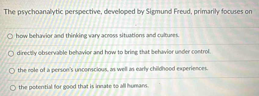 The psychoanalytic perspective, developed by Sigmund Freud, primarily focuses on
how behavior and thinking vary across situations and cultures.
directly observable behavior and how to bring that behavior under control.
the role of a person's unconscious, as well as early childhood experiences.
the potential for good that is innate to all humans.