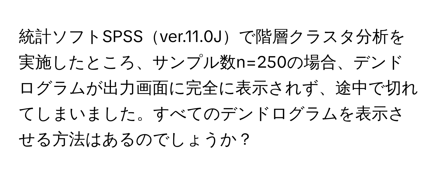 統計ソフトSPSSver.11.0Jで階層クラスタ分析を実施したところ、サンプル数n=250の場合、デンドログラムが出力画面に完全に表示されず、途中で切れてしまいました。すべてのデンドログラムを表示させる方法はあるのでしょうか？