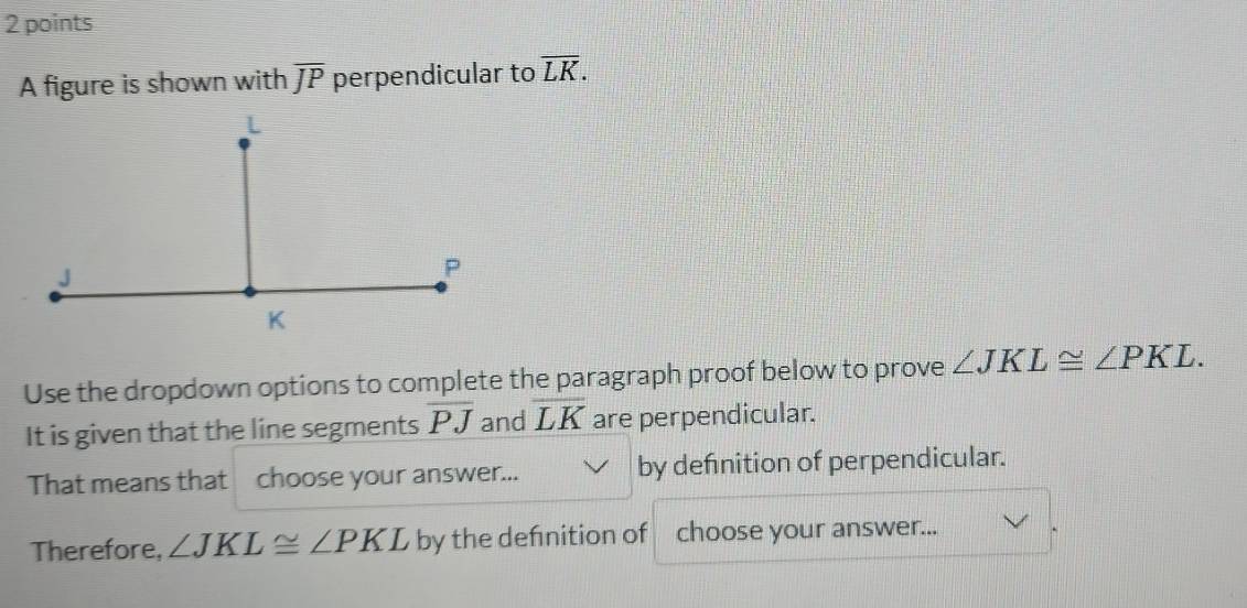 A figure is shown with overline JP perpendicular to overline LK. 
Use the dropdown options to complete the paragraph proof below to prove ∠ JKL≌ ∠ PKL. 
It is given that the line segments overline PJ and overline LK are perpendicular. 
That means that choose your answer... by defnition of perpendicular. 
Therefore, ∠ JKL≌ ∠ PKL by the defnition of choose your answer...