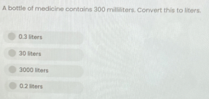 A bottle of medicine contains 300 milliliters. Convert this to liters.
0.3 liters
30 liters
3000 liters
0.2 liters