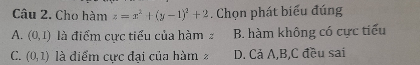 Cho hàm z=x^2+(y-1)^2+2. Chọn phát biểu đúng
A. (0,1) là điểm cực tiểu của hàm z B. hàm không có cực tiểu
C. (0,1) là điểm cực đại của hàm z D. Cả A, B,C đều sai