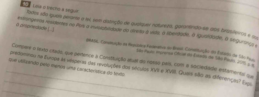 Leia o trecho a seguir. 
Todos são iguais perante a lei, sem distinção de qualquer natureza, garantindo-se aos brasileiros e cm 
à propriedade [...]. 
estrangeiros residentes no País a inviolabilidade do direito à vida, a liberdade, a igualdade, à segurança e 
BRASIL, Constituição da República Federativa do Brasil, Constituição do Estado de São Paus 
São Paulo: Imprensa Oficial do Estado de São Paulo, 2015 p.%6 
Compare o texto citado, que pertence à Constituição atual do nosso país, com a sociedade estamental que 
que utilizando pelo menos uma característica do texto. 
_ 
_predominou na Europa às vésperas das revoluções dos séculos XVII e XVIII. Quais são as diferenças? Expl 
_