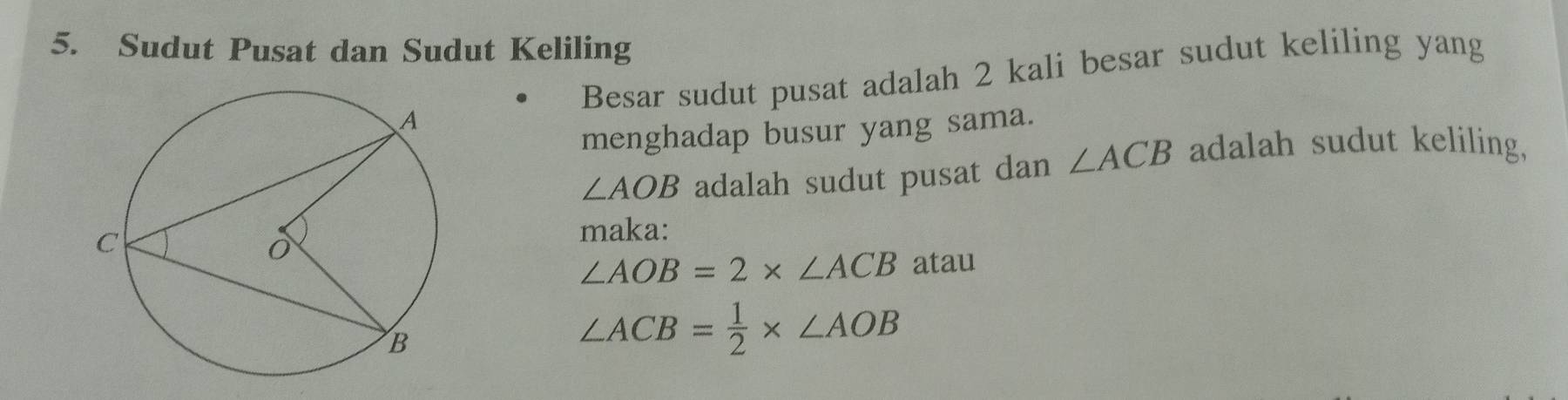 Sudut Pusat dan Sudut Keliling 
Besar sudut pusat adalah 2 kali besar sudut keliling yang 
menghadap busur yang sama.
∠ AOB adalah sudut pusat dan ∠ ACB adalah sudut keliling, 
maka:
∠ AOB=2* ∠ ACB atau
∠ ACB= 1/2 * ∠ AOB